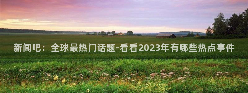 新闻吧：全球最热门话题-看看2023年有哪些热点事件
