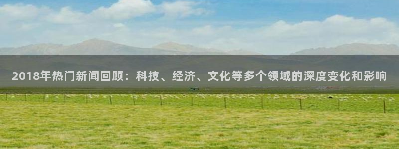 2018年热门新闻回顾：科技、经济、文化等多个领域的深度变化和影响